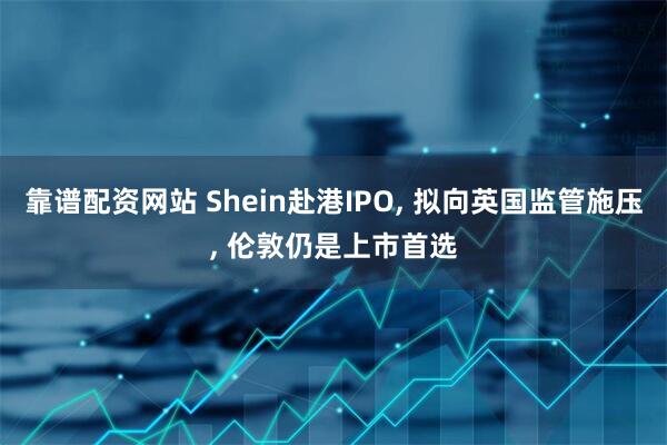 靠谱配资网站 Shein赴港IPO, 拟向英国监管施压, 伦敦仍是上市首选