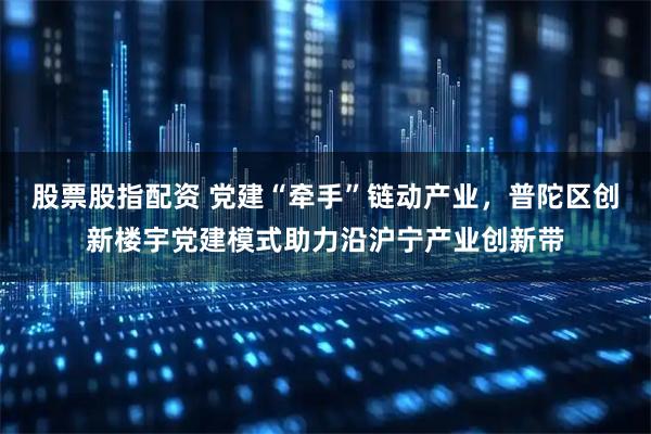 股票股指配资 党建“牵手”链动产业，普陀区创新楼宇党建模式助力沿沪宁产业创新带
