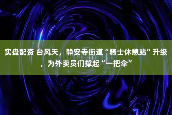 实盘配资 台风天，静安寺街道“骑士休憩站”升级，为外卖员们撑起“一把伞”