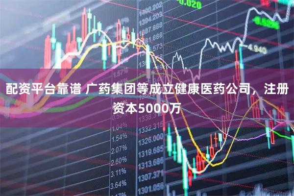 配资平台靠谱 广药集团等成立健康医药公司，注册资本5000万