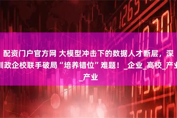 配资门户官方网 大模型冲击下的数据人才断层，深圳政企校联手破局“培养错位”难题！_企业_高校_产业