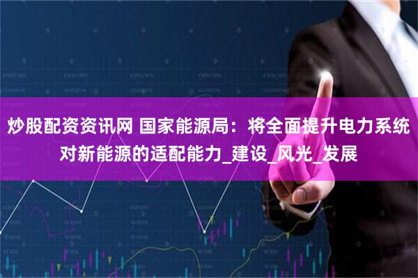 炒股配资资讯网 国家能源局：将全面提升电力系统对新能源的适配能力_建设_风光_发展