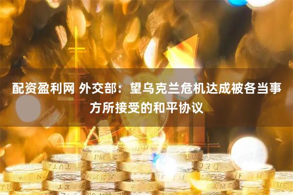 配资盈利网 外交部：望乌克兰危机达成被各当事方所接受的和平协议